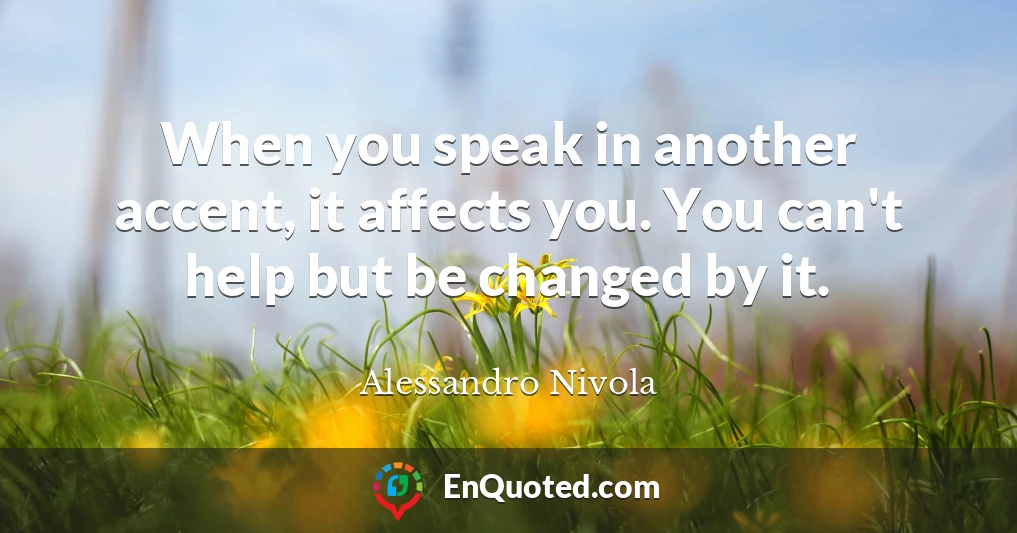 When you speak in another accent, it affects you. You can't help but be changed by it.
