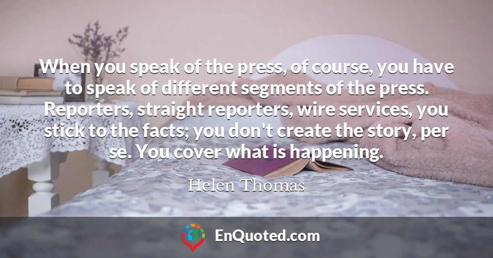 When you speak of the press, of course, you have to speak of different segments of the press. Reporters, straight reporters, wire services, you stick to the facts; you don't create the story, per se. You cover what is happening.