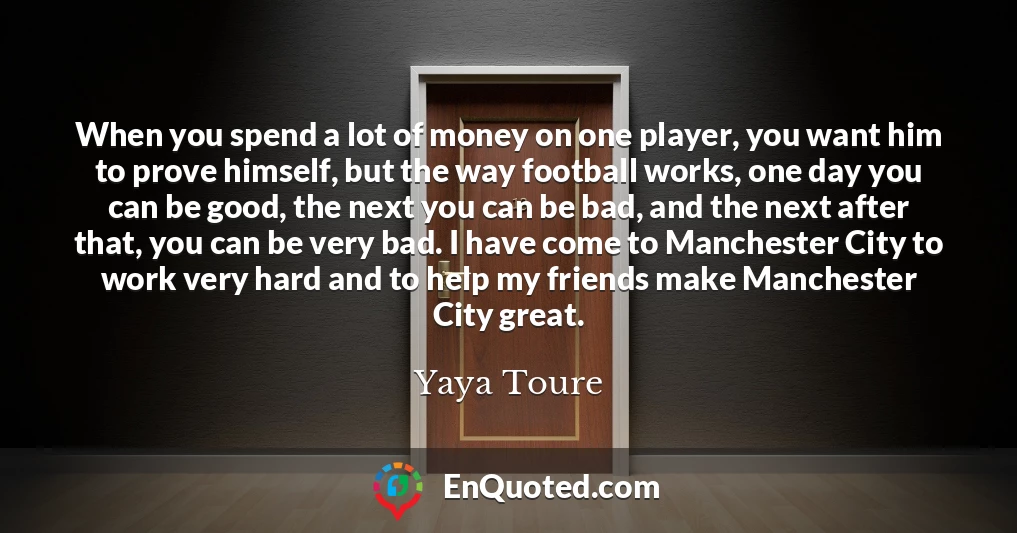 When you spend a lot of money on one player, you want him to prove himself, but the way football works, one day you can be good, the next you can be bad, and the next after that, you can be very bad. I have come to Manchester City to work very hard and to help my friends make Manchester City great.