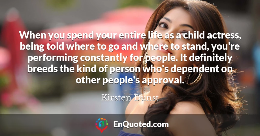 When you spend your entire life as a child actress, being told where to go and where to stand, you're performing constantly for people. It definitely breeds the kind of person who's dependent on other people's approval.