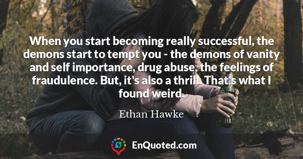 When you start becoming really successful, the demons start to tempt you - the demons of vanity and self importance, drug abuse, the feelings of fraudulence. But, it's also a thrill. That's what I found weird.