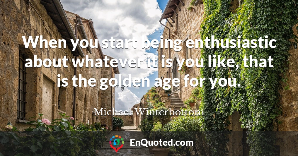 When you start being enthusiastic about whatever it is you like, that is the golden age for you.