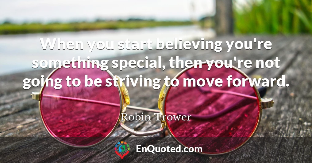 When you start believing you're something special, then you're not going to be striving to move forward.