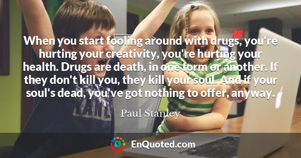 When you start fooling around with drugs, you're hurting your creativity, you're hurting your health. Drugs are death, in one form or another. If they don't kill you, they kill your soul. And if your soul's dead, you've got nothing to offer, anyway.