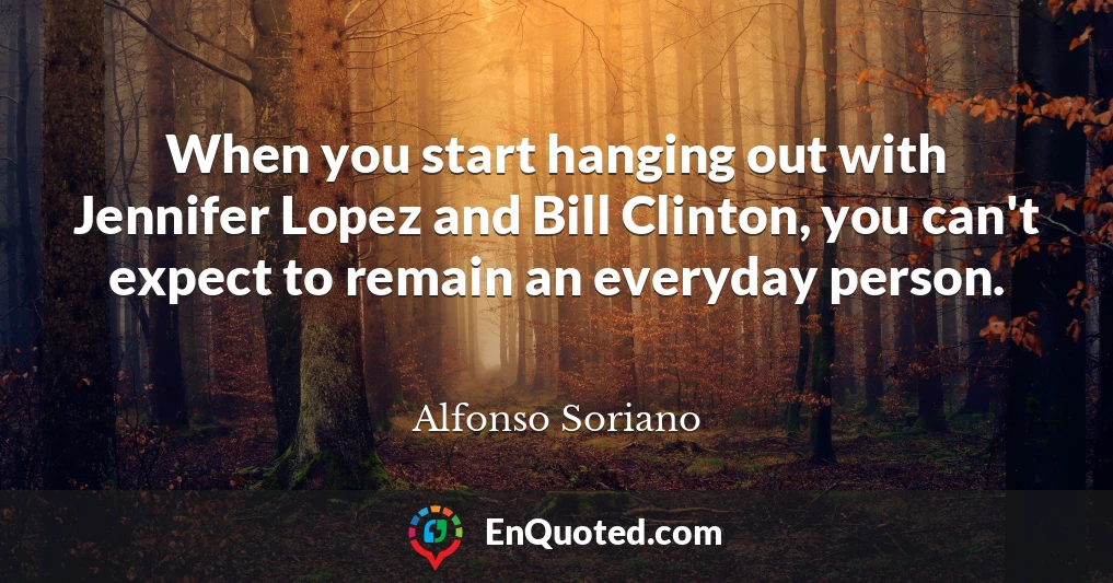 When you start hanging out with Jennifer Lopez and Bill Clinton, you can't expect to remain an everyday person.