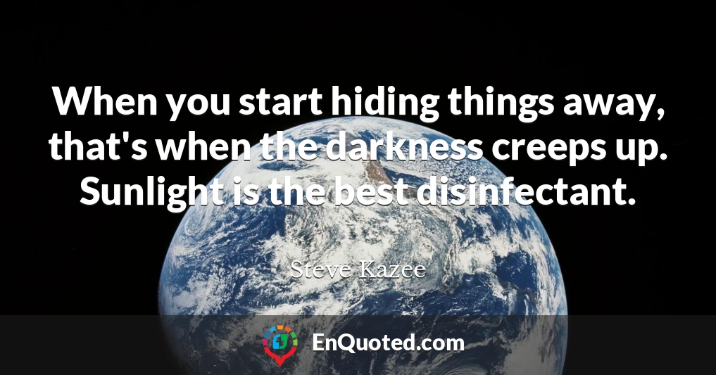 When you start hiding things away, that's when the darkness creeps up. Sunlight is the best disinfectant.