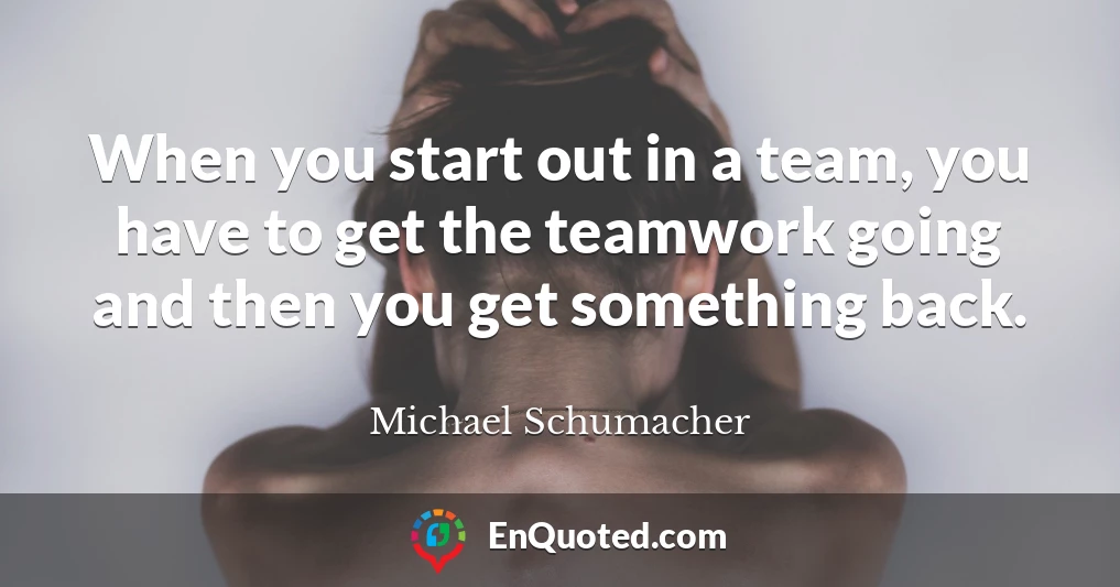 When you start out in a team, you have to get the teamwork going and then you get something back.