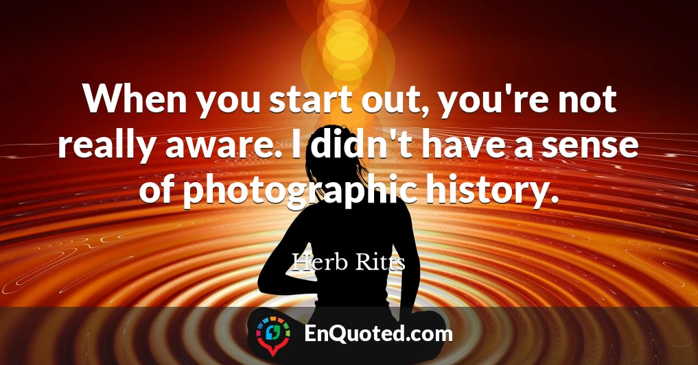 When you start out, you're not really aware. I didn't have a sense of photographic history.