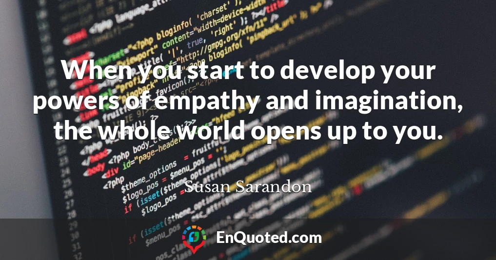 When you start to develop your powers of empathy and imagination, the whole world opens up to you.