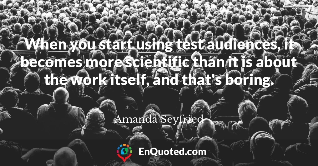 When you start using test audiences, it becomes more scientific than it is about the work itself, and that's boring.