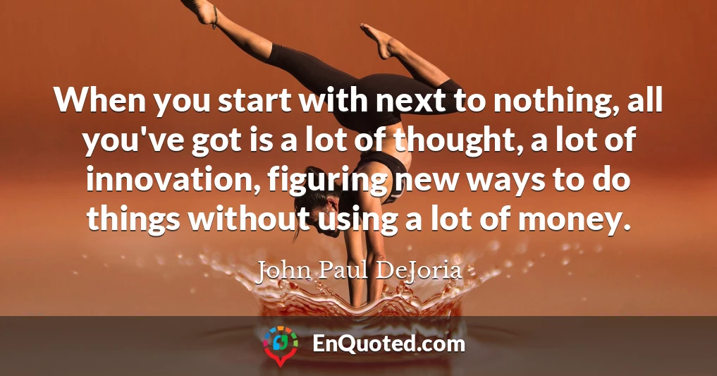 When you start with next to nothing, all you've got is a lot of thought, a lot of innovation, figuring new ways to do things without using a lot of money.