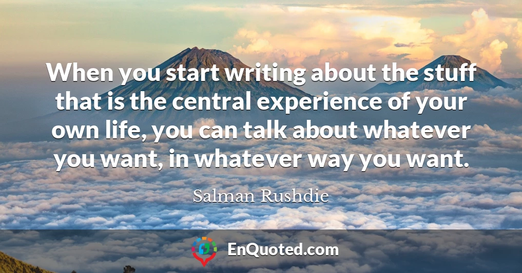 When you start writing about the stuff that is the central experience of your own life, you can talk about whatever you want, in whatever way you want.