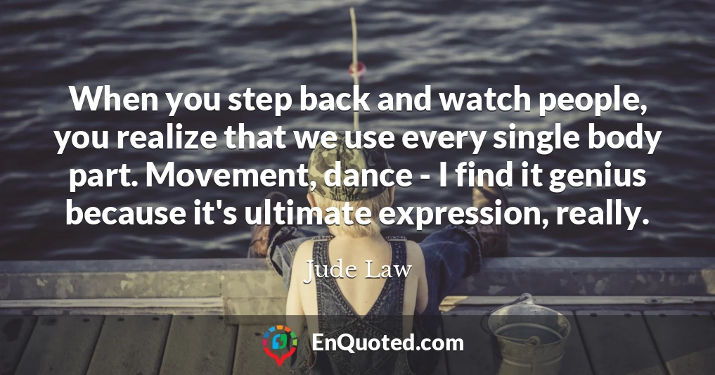 When you step back and watch people, you realize that we use every single body part. Movement, dance - I find it genius because it's ultimate expression, really.