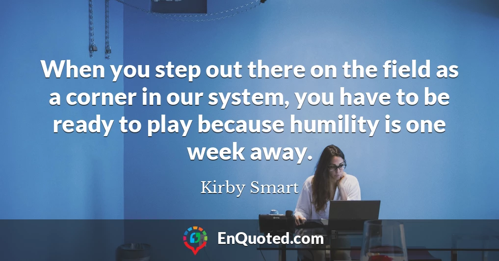 When you step out there on the field as a corner in our system, you have to be ready to play because humility is one week away.