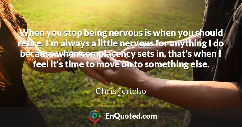 When you stop being nervous is when you should retire. I'm always a little nervous for anything I do because when complacency sets in, that's when I feel it's time to move on to something else.