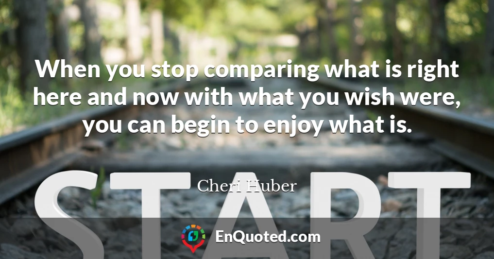 When you stop comparing what is right here and now with what you wish were, you can begin to enjoy what is.