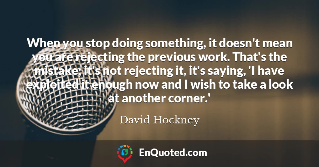 When you stop doing something, it doesn't mean you are rejecting the previous work. That's the mistake; it's not rejecting it, it's saying, 'I have exploited it enough now and I wish to take a look at another corner.'