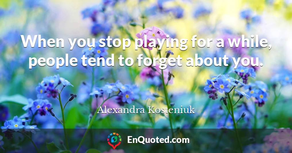 When you stop playing for a while, people tend to forget about you.