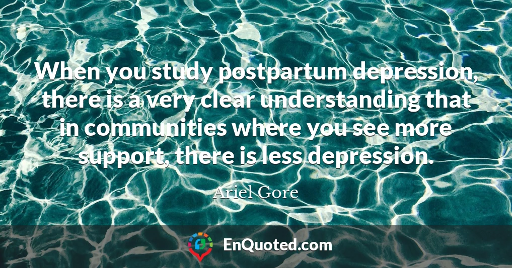 When you study postpartum depression, there is a very clear understanding that in communities where you see more support, there is less depression.