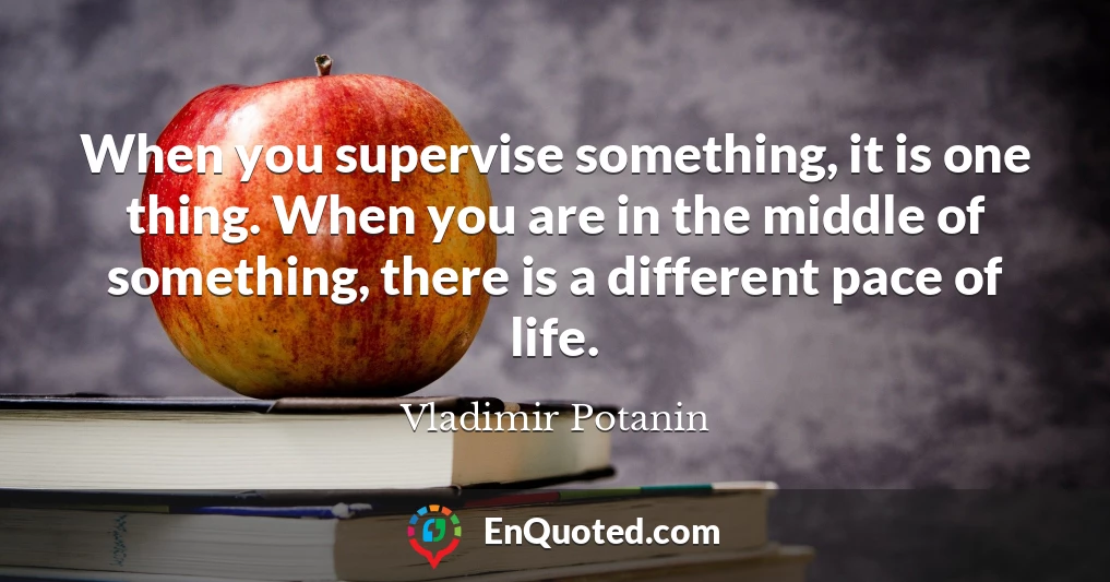 When you supervise something, it is one thing. When you are in the middle of something, there is a different pace of life.