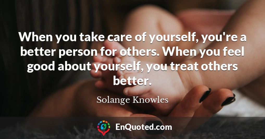 When you take care of yourself, you're a better person for others. When you feel good about yourself, you treat others better.