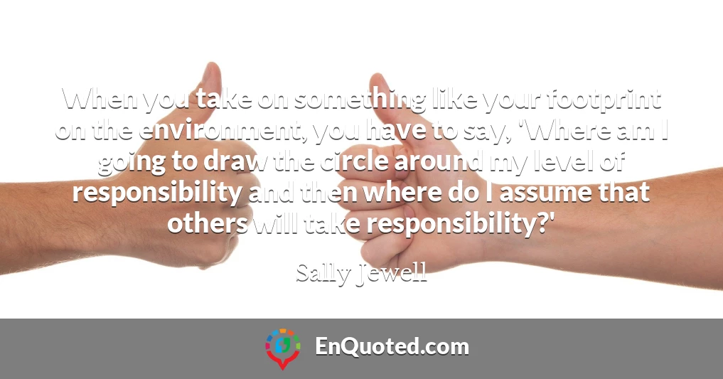 When you take on something like your footprint on the environment, you have to say, 'Where am I going to draw the circle around my level of responsibility and then where do I assume that others will take responsibility?'