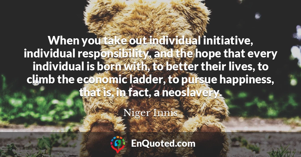 When you take out individual initiative, individual responsibility, and the hope that every individual is born with, to better their lives, to climb the economic ladder, to pursue happiness, that is, in fact, a neoslavery.