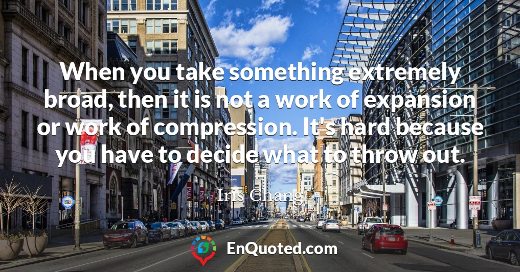 When you take something extremely broad, then it is not a work of expansion or work of compression. It's hard because you have to decide what to throw out.