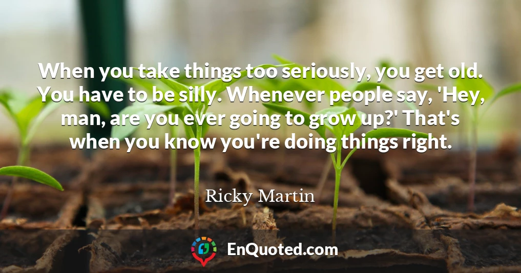 When you take things too seriously, you get old. You have to be silly. Whenever people say, 'Hey, man, are you ever going to grow up?' That's when you know you're doing things right.