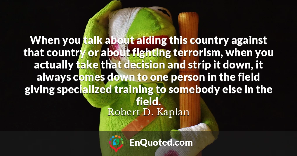 When you talk about aiding this country against that country or about fighting terrorism, when you actually take that decision and strip it down, it always comes down to one person in the field giving specialized training to somebody else in the field.