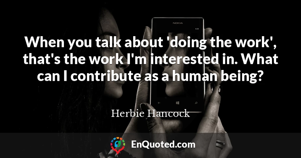 When you talk about 'doing the work', that's the work I'm interested in. What can I contribute as a human being?