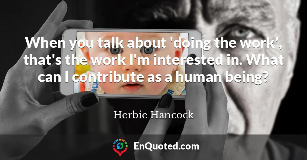 When you talk about 'doing the work', that's the work I'm interested in. What can I contribute as a human being?