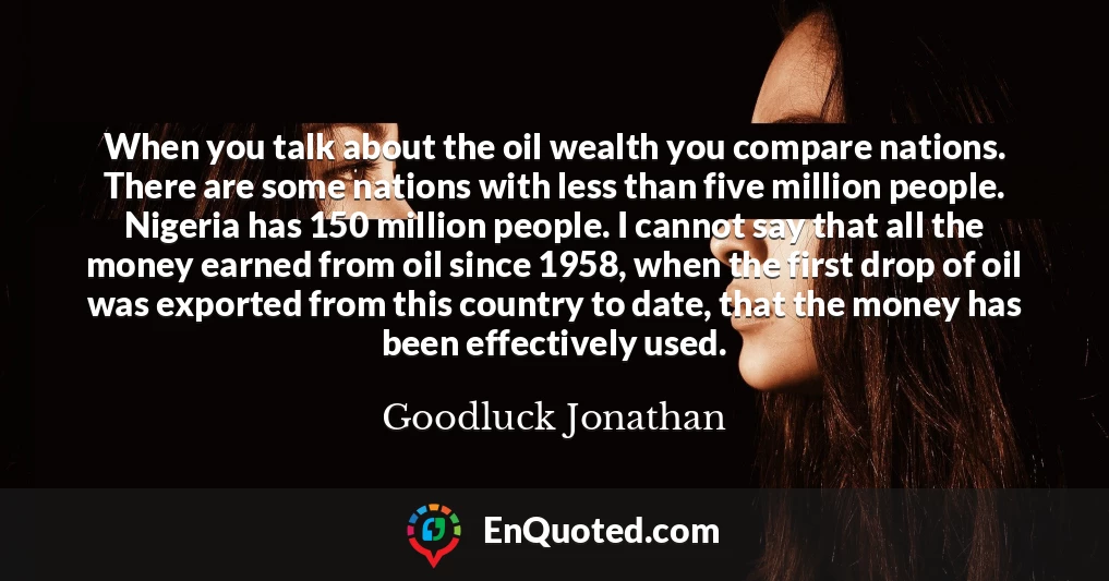 When you talk about the oil wealth you compare nations. There are some nations with less than five million people. Nigeria has 150 million people. I cannot say that all the money earned from oil since 1958, when the first drop of oil was exported from this country to date, that the money has been effectively used.