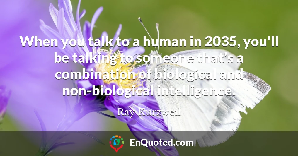 When you talk to a human in 2035, you'll be talking to someone that's a combination of biological and non-biological intelligence.