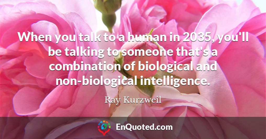 When you talk to a human in 2035, you'll be talking to someone that's a combination of biological and non-biological intelligence.