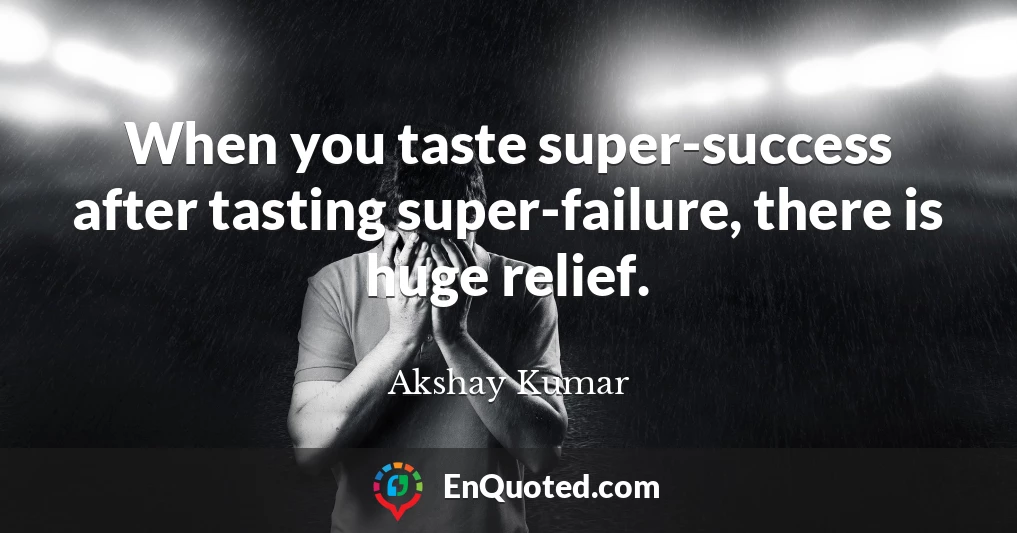 When you taste super-success after tasting super-failure, there is huge relief.