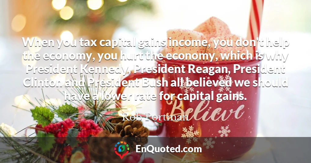 When you tax capital gains income, you don't help the economy, you hurt the economy, which is why President Kennedy, President Reagan, President Clinton and President Bush all believed we should have a lower rate for capital gains.