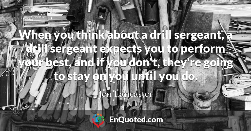 When you think about a drill sergeant, a drill sergeant expects you to perform your best, and if you don't, they're going to stay on you until you do.