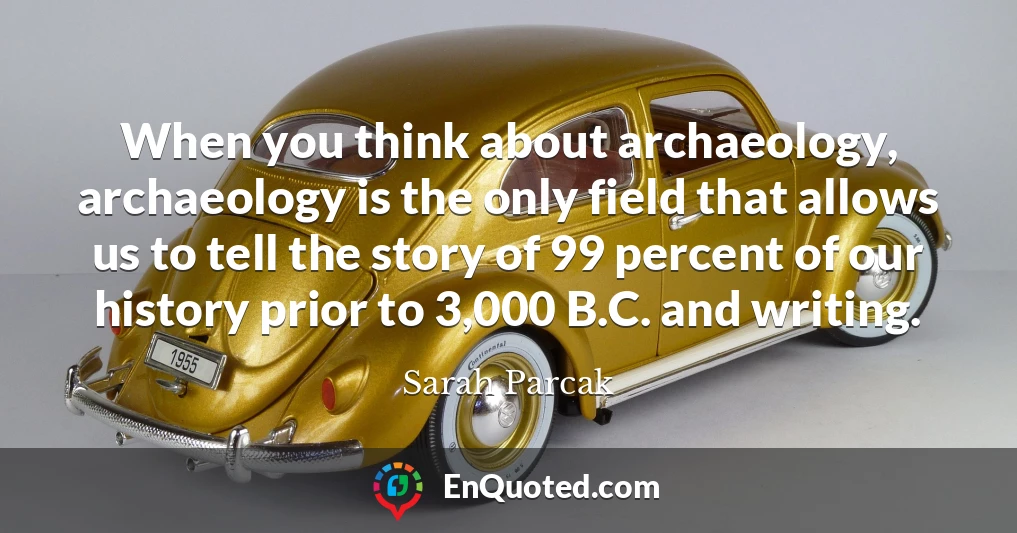 When you think about archaeology, archaeology is the only field that allows us to tell the story of 99 percent of our history prior to 3,000 B.C. and writing.