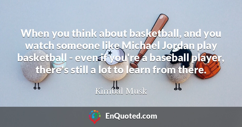 When you think about basketball, and you watch someone like Michael Jordan play basketball - even if you're a baseball player, there's still a lot to learn from there.