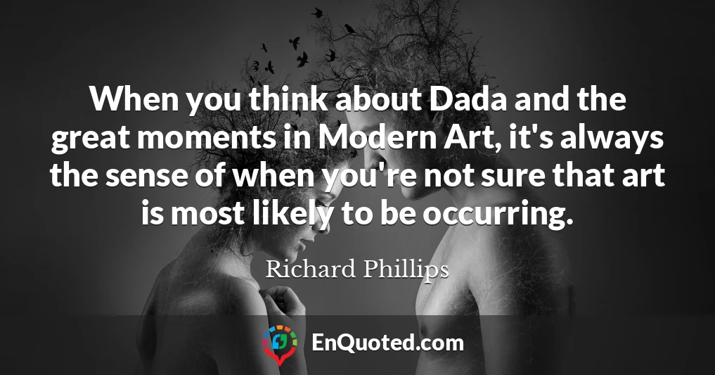 When you think about Dada and the great moments in Modern Art, it's always the sense of when you're not sure that art is most likely to be occurring.