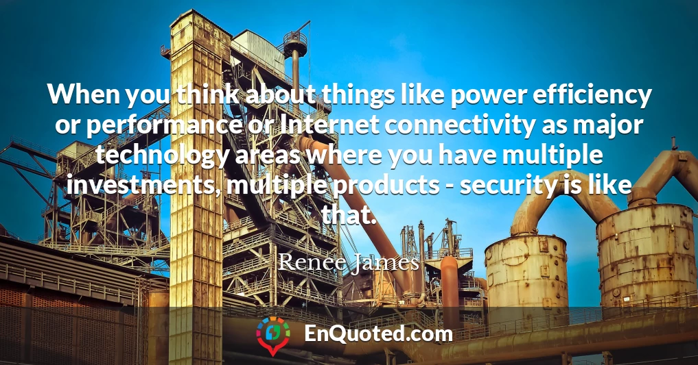 When you think about things like power efficiency or performance or Internet connectivity as major technology areas where you have multiple investments, multiple products - security is like that.