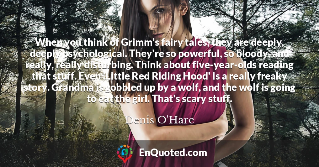 When you think of Grimm's fairy tales, they are deeply, deeply psychological. They're so powerful, so bloody, and really, really disturbing. Think about five-year-olds reading that stuff. Even 'Little Red Riding Hood' is a really freaky story. Grandma is gobbled up by a wolf, and the wolf is going to eat the girl. That's scary stuff.