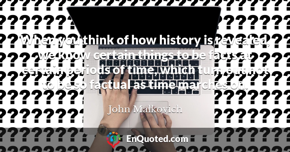 When you think of how history is revealed, we know certain things to be facts at certain periods of time, which turn out not to be so factual as time marches on.