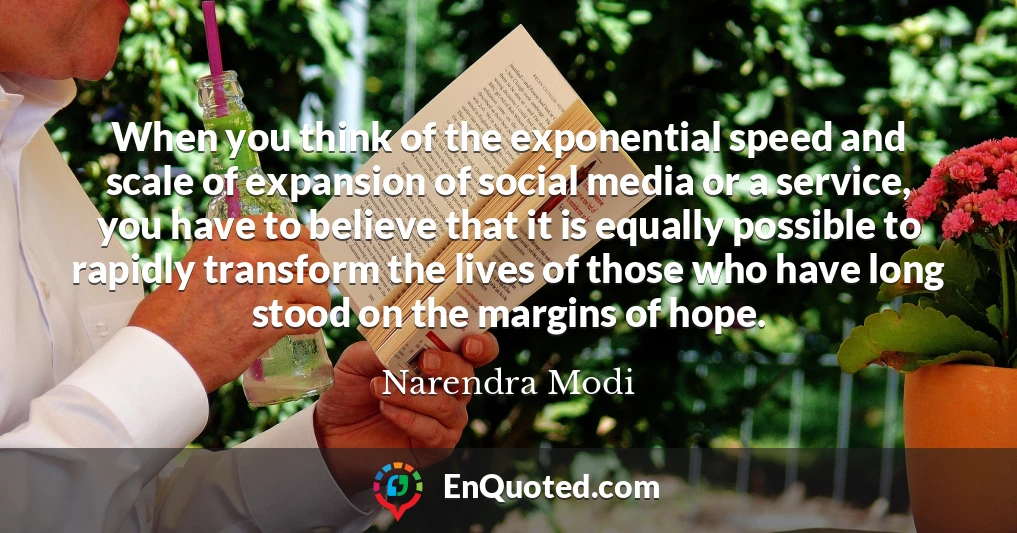 When you think of the exponential speed and scale of expansion of social media or a service, you have to believe that it is equally possible to rapidly transform the lives of those who have long stood on the margins of hope.
