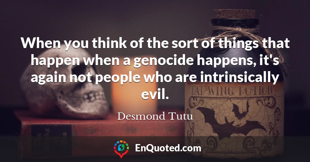 When you think of the sort of things that happen when a genocide happens, it's again not people who are intrinsically evil.