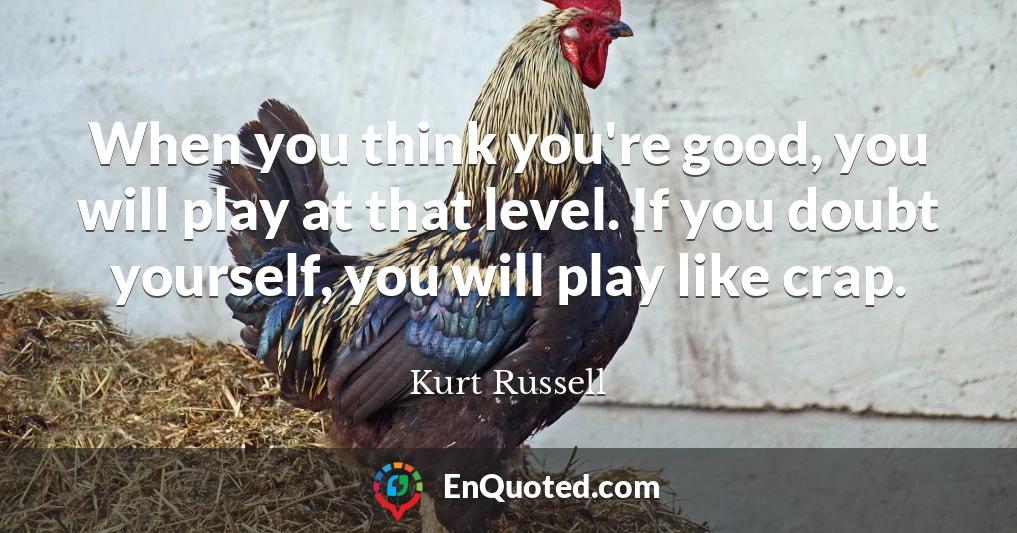 When you think you're good, you will play at that level. If you doubt yourself, you will play like crap.
