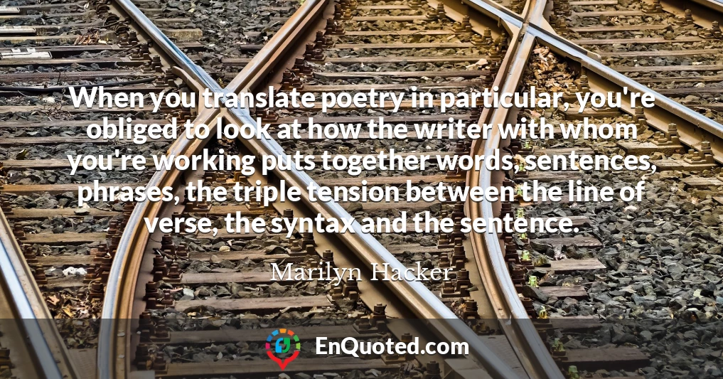 When you translate poetry in particular, you're obliged to look at how the writer with whom you're working puts together words, sentences, phrases, the triple tension between the line of verse, the syntax and the sentence.