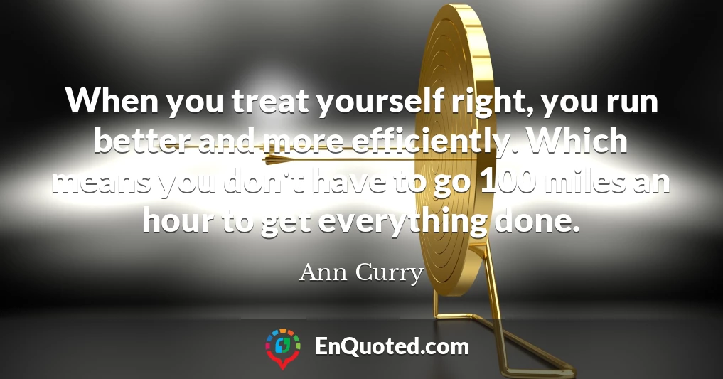 When you treat yourself right, you run better and more efficiently. Which means you don't have to go 100 miles an hour to get everything done.