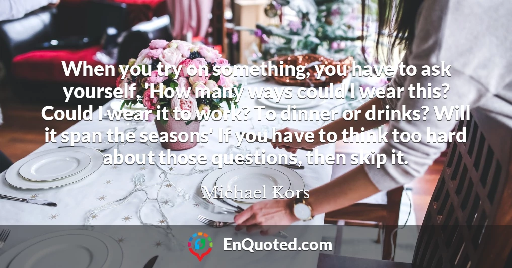 When you try on something, you have to ask yourself, 'How many ways could I wear this? Could I wear it to work? To dinner or drinks? Will it span the seasons' If you have to think too hard about those questions, then skip it.